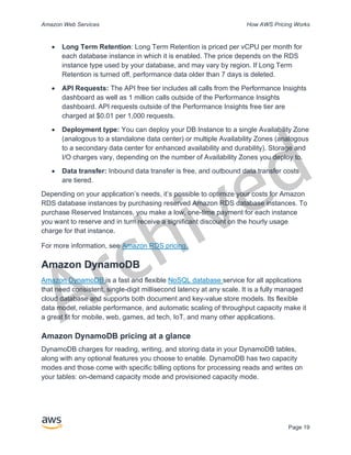 Archived
Amazon Web Services How AWS Pricing Works
Page 19
• Long Term Retention: Long Term Retention is priced per vCPU per month for
each database instance in which it is enabled. The price depends on the RDS
instance type used by your database, and may vary by region. If Long Term
Retention is turned off, performance data older than 7 days is deleted.
• API Requests: The API free tier includes all calls from the Performance Insights
dashboard as well as 1 million calls outside of the Performance Insights
dashboard. API requests outside of the Performance Insights free tier are
charged at $0.01 per 1,000 requests.
• Deployment type: You can deploy your DB Instance to a single Availability Zone
(analogous to a standalone data center) or multiple Availability Zones (analogous
to a secondary data center for enhanced availability and durability). Storage and
I/O charges vary, depending on the number of Availability Zones you deploy to.
• Data transfer: Inbound data transfer is free, and outbound data transfer costs
are tiered.
Depending on your application’s needs, it’s possible to optimize your costs for Amazon
RDS database instances by purchasing reserved Amazon RDS database instances. To
purchase Reserved Instances, you make a low, one-time payment for each instance
you want to reserve and in turn receive a significant discount on the hourly usage
charge for that instance.
For more information, see Amazon RDS pricing.
Amazon DynamoDB
Amazon DynamoDB is a fast and flexible NoSQL database service for all applications
that need consistent, single-digit millisecond latency at any scale. It is a fully managed
cloud database and supports both document and key-value store models. Its flexible
data model, reliable performance, and automatic scaling of throughput capacity make it
a great fit for mobile, web, games, ad tech, IoT, and many other applications.
Amazon DynamoDB pricing at a glance
DynamoDB charges for reading, writing, and storing data in your DynamoDB tables,
along with any optional features you choose to enable. DynamoDB has two capacity
modes and those come with specific billing options for processing reads and writes on
your tables: on-demand capacity mode and provisioned capacity mode.
 