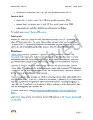 Archived
Amazon Web Services How AWS Pricing Works
Page 22
• A transactional write request of a 3 KB item would require six WCUs.
Example RCU:
• A strongly consistent read of an 8 KB item would require two RCUs.
• An eventually consistent read of an 8 KB item would require one RCU.
• A transactional read of an 8 KB item would require four RCUs.
For details see Amazon DynamoDB pricing.
Data transfer
There is no additional charge for data transferred between Amazon DynamoDB and
other AWS services within the same Region. Data transferred across Regions (e.g.,
between Amazon DynamoDB in the US East (Northern Virginia) Region and Amazon
EC2 in the EU (Ireland) Region) will be charged on both sides of the transfer.
Global tables
Global tables builds on DynamoDB’s global footprint to provide you with a fully
managed, multi-region, and multi-master database that provides fast local read and
write performance for massively scaled, global applications. Global tables replicates
your Amazon DynamoDB tables automatically across your choice of AWS Regions.
DynamoDB charges for global tables usage based on the resources used on each
replica table. Write requests for global tables are measured in replicated WCUs instead
of standard WCUs. The number of replicated WCUs consumed for replication depends
on the version of global tables you are using.
Read requests and data storage are billed consistently with standard tables (tables that
are not global tables). If you add a table replica to create or extend a global table in new
Regions, DynamoDB charges for a table restore in the added regions per gigabyte of
data restored. Cross-Region replication and adding replicas to tables that contain data
also incur charges for data transfer out.
For more information, see Best Practices and Requirements for Managing Global
Tables.
Learn more about pricing for additional DynamoDB features at the Amazon DynamoDB
pricing page.
 