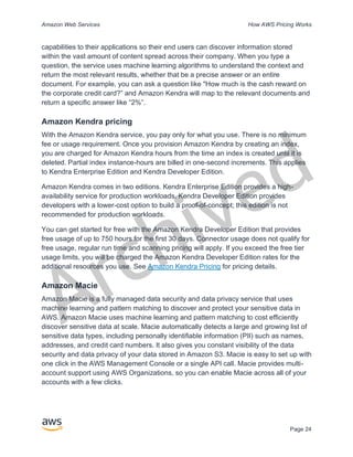 Archived
Amazon Web Services How AWS Pricing Works
Page 24
capabilities to their applications so their end users can discover information stored
within the vast amount of content spread across their company. When you type a
question, the service uses machine learning algorithms to understand the context and
return the most relevant results, whether that be a precise answer or an entire
document. For example, you can ask a question like "How much is the cash reward on
the corporate credit card?” and Amazon Kendra will map to the relevant documents and
return a specific answer like “2%”.
Amazon Kendra pricing
With the Amazon Kendra service, you pay only for what you use. There is no minimum
fee or usage requirement. Once you provision Amazon Kendra by creating an index,
you are charged for Amazon Kendra hours from the time an index is created until it is
deleted. Partial index instance-hours are billed in one-second increments. This applies
to Kendra Enterprise Edition and Kendra Developer Edition.
Amazon Kendra comes in two editions. Kendra Enterprise Edition provides a high-
availability service for production workloads. Kendra Developer Edition provides
developers with a lower-cost option to build a proof-of-concept; this edition is not
recommended for production workloads.
You can get started for free with the Amazon Kendra Developer Edition that provides
free usage of up to 750 hours for the first 30 days. Connector usage does not qualify for
free usage, regular run time and scanning pricing will apply. If you exceed the free tier
usage limits, you will be charged the Amazon Kendra Developer Edition rates for the
additional resources you use. See Amazon Kendra Pricing for pricing details.
Amazon Macie
Amazon Macie is a fully managed data security and data privacy service that uses
machine learning and pattern matching to discover and protect your sensitive data in
AWS. Amazon Macie uses machine learning and pattern matching to cost efficiently
discover sensitive data at scale. Macie automatically detects a large and growing list of
sensitive data types, including personally identifiable information (PII) such as names,
addresses, and credit card numbers. It also gives you constant visibility of the data
security and data privacy of your data stored in Amazon S3. Macie is easy to set up with
one click in the AWS Management Console or a single API call. Macie provides multi-
account support using AWS Organizations, so you can enable Macie across all of your
accounts with a few clicks.
 