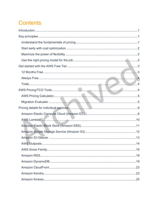 Archived
Contents
Introduction..........................................................................................................................1
Key principles ......................................................................................................................1
Understand the fundamentals of pricing..........................................................................1
Start early with cost optimization .....................................................................................2
Maximize the power of flexibility ......................................................................................2
Use the right pricing model for the job.............................................................................2
Get started with the AWS Free Tier....................................................................................3
12 Months Free ................................................................................................................3
Always Free......................................................................................................................4
Trials.................................................................................................................................4
AWS Pricing/TCO Tools......................................................................................................4
AWS Pricing Calculator....................................................................................................5
Migration Evaluator ..........................................................................................................5
Pricing details for individual services..................................................................................6
Amazon Elastic Compute Cloud (Amazon EC2).............................................................6
AWS Lambda .................................................................................................................10
Amazon Elastic Block Store (Amazon EBS) .................................................................11
Amazon Simple Storage Service (Amazon S3) ............................................................12
Amazon S3 Glacier ........................................................................................................13
AWS Outposts................................................................................................................14
AWS Snow Family..........................................................................................................16
Amazon RDS..................................................................................................................18
Amazon DynamoDB.......................................................................................................19
Amazon CloudFront .......................................................................................................23
Amazon Kendra..............................................................................................................23
Amazon Kinesis..............................................................................................................25
 