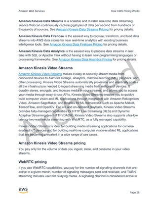 Archived
Amazon Web Services How AWS Pricing Works
Page 26
Amazon Kinesis Data Streams is a scalable and durable real-time data streaming
service that can continuously capture gigabytes of data per second from hundreds of
thousands of sources. See Amazon Kinesis Data Streams Pricing for pricing details.
Amazon Kinesis Data Firehose is the easiest way to capture, transform, and load data
streams into AWS data stores for near real-time analytics with existing business
intelligence tools. See Amazon Kinesis Data Firehose Pricing for pricing details.
Amazon Kinesis Data Analytics is the easiest way to process data streams in real
time with SQL or Apache Flink without having to learn new programming languages or
processing frameworks. See Amazon Kinesis Data Analytics Pricing for pricing details.
Amazon Kinesis Video Streams
Amazon Kinesis Video Streams makes it easy to securely stream media from
connected devices to AWS for storage, analytics, machine learning (ML), playback, and
other processing. Kinesis Video Streams automatically provisions and elastically scales
all the infrastructure needed to ingest streaming media from millions of devices. It
durably stores, encrypts, and indexes media in your streams, and allows you to access
your media through easy-to-use APIs. Kinesis Video Streams enables you to quickly
build computer vision and ML applications through integration with Amazon Rekognition
Video, Amazon SageMaker, and libraries for ML frameworks such as Apache MxNet,
TensorFlow, and OpenCV. For live and on-demand playback, Kinesis Video Streams
provides fully-managed capabilities for HTTP Live Streaming (HLS) and Dynamic
Adaptive Streaming over HTTP (DASH). Kinesis Video Streams also supports ultra-low
latency two-way media streaming with WebRTC, as a fully managed capability.
Kinesis Video Streams is ideal for building media streaming applications for camera-
enabled IoT devices and for building real-time computer vision-enabled ML applications
that are becoming prevalent in a wide range of use cases.
Amazon Kinesis Video Streams pricing
You pay only for the volume of data you ingest, store, and consume in your video
streams.
WebRTC pricing
If you use WebRTC capabilities, you pay for the number of signaling channels that are
active in a given month, number of signaling messages sent and received, and TURN
streaming minutes used for relaying media. A signaling channel is considered active in
 