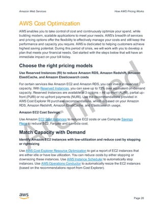 Archived
Amazon Web Services How AWS Pricing Works
Page 28
AWS Cost Optimization
AWS enables you to take control of cost and continuously optimize your spend, while
building modern, scalable applications to meet your needs. AWS's breadth of services
and pricing options offer the flexibility to effectively manage your costs and still keep the
performance and capacity you require. AWS is dedicated to helping customers achieve
highest saving potential. During this period of crisis, we will work with you to develop a
plan that meets your financial needs. Get started with the steps below that will have an
immediate impact on your bill today.
Choose the right pricing models
Use Reserved Instances (RI) to reduce Amazon RDS, Amazon Redshift, Amazon
ElastiCache, and Amazon Elasticsearch costs
For certain services like Amazon EC2 and Amazon RDS, you can invest in reserved
capacity. With Reserved Instances, you can save up to 72% over equivalent on-demand
capacity. Reserved Instances are available in 3 options – All up-front (AURI), partial up-
front (PURI) or no upfront payments (NURI). Use the recommendations provided in
AWS Cost Explorer RI purchase recommendations, which is based on your Amazon
RDS, Amazon Redshift, Amazon ElastiCache, and Elasticsearch usage.
Amazon EC2 Cost Savings
Use Amazon EC2 Spot Instances to reduce EC2 costs or use Compute Savings
Plans to reduce EC2, Fargate and Lambda cost.
Match Capacity with Demand
Identify Amazon EC2 instances with low-utilization and reduce cost by stopping
or rightsizing
Use AWS Cost Explorer Resource Optimization to get a report of EC2 instances that
are either idle or have low utilization. You can reduce costs by either stopping or
downsizing these instances. Use AWS Instance Scheduler to automatically stop
instances. Use AWS Operations Conductor to automatically resize the EC2 instances
(based on the recommendations report from Cost Explorer).
 