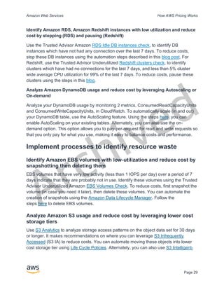 Archived
Amazon Web Services How AWS Pricing Works
Page 29
Identify Amazon RDS, Amazon Redshift instances with low utilization and reduce
cost by stopping (RDS) and pausing (Redshift)
Use the Trusted Advisor Amazon RDS Idle DB instances check, to identify DB
instances which have not had any connection over the last 7 days. To reduce costs,
stop these DB instances using the automation steps described in this blog post. For
Redshift, use the Trusted Advisor Underutilized Redshift clusters check, to identify
clusters which have had no connections for the last 7 days, and less than 5% cluster
wide average CPU utilization for 99% of the last 7 days. To reduce costs, pause these
clusters using the steps in this blog.
Analyze Amazon DynamoDB usage and reduce cost by leveraging Autoscaling or
On-demand
Analyze your DynamoDB usage by monitoring 2 metrics, ConsumedReadCapacityUnits
and ConsumedWriteCapacityUnits, in CloudWatch. To automatically scale (in and out)
your DynamoDB table, use the AutoScaling feature. Using the steps here, you can
enable AutoScaling on your existing tables. Alternately, you can also use the on-
demand option. This option allows you to pay-per-request for read and write requests so
that you only pay for what you use, making it easy to balance costs and performance.
Implement processes to identify resource waste
Identify Amazon EBS volumes with low-utilization and reduce cost by
snapshotting then deleting them
EBS volumes that have very low activity (less than 1 IOPS per day) over a period of 7
days indicate that they are probably not in use. Identify these volumes using the Trusted
Advisor Underutilized Amazon EBS Volumes Check. To reduce costs, first snapshot the
volume (in case you need it later), then delete these volumes. You can automate the
creation of snapshots using the Amazon Data Lifecycle Manager. Follow the
steps here to delete EBS volumes.
Analyze Amazon S3 usage and reduce cost by leveraging lower cost
storage tiers
Use S3 Analytics to analyze storage access patterns on the object data set for 30 days
or longer. It makes recommendations on where you can leverage S3 Infrequently
Accessed (S3 IA) to reduce costs. You can automate moving these objects into lower
cost storage tier using Life Cycle Policies. Alternately, you can also use S3 Intelligent-
 