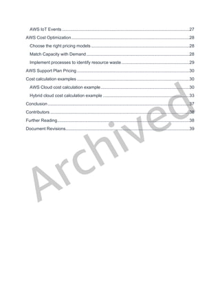 Archived
AWS IoT Events .............................................................................................................27
AWS Cost Optimization.....................................................................................................28
Choose the right pricing models ....................................................................................28
Match Capacity with Demand........................................................................................28
Implement processes to identify resource waste ..........................................................29
AWS Support Plan Pricing ................................................................................................30
Cost calculation examples ................................................................................................30
AWS Cloud cost calculation example............................................................................30
Hybrid cloud cost calculation example ..........................................................................33
Conclusion .........................................................................................................................37
Contributors .......................................................................................................................38
Further Reading.................................................................................................................38
Document Revisions..........................................................................................................39
 
