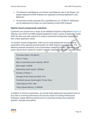 Archived
Amazon Web Services How AWS Pricing Works
Page 35
• The Network Load Balancer and Classic Load Balancer stay in the Region, but
targets deployed at AWS Outposts are supported (including Application Load
Balancer).
• On-premises (inside corporate DC) Load Balancers (i.e. F5 BIG IP, NetScaler)
can be deployed and routed via Local Gateway (inside AWS Outpost).
Hybrid cloud components selection
Customers can choose from a range of pre-validated Outposts configurations (Figure 2)
offering a mix of EC2 and EBS capacity designed to meet a variety of application needs.
AWS can also work with customer to create a customized configuration designed for
their unique application needs.
To consider correct configuration, make sure to verify deployment and operational
parameters of the selected physical location for AWS Outpost rack installation. The
following example represents a set of parameters highlighting facility, networking and
power requirements needed for location validation (selected parameter: example value):
Purchase Option: All Upfront
Term: 3 Years
Max on premises power capacity: 20kVA
Max weight: 2,500lb
Networking uplink speed: 100Gbps
Number of Racks: 1
Average Power Draw per Rack: 9.34
Constraint (power draw/weight): Power Draw
Total Outpost vCPU: 480
Total Outpost Memory: 2,496GiB
In addition to minimum parameters, you should make deployment assumptions prior to
any order to minimize performance and security impact on existing infrastructure
landscape, deeply affecting existing cost of on-premises infrastructure (selected
question: example assumption).
 