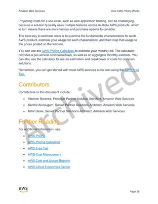 Archived
Amazon Web Services How AWS Pricing Works
Page 38
Projecting costs for a use case, such as web application hosting, can be challenging,
because a solution typically uses multiple features across multiple AWS products, which
in turn means there are more factors and purchase options to consider.
The best way to estimate costs is to examine the fundamental characteristics for each
AWS product, estimate your usage for each characteristic, and then map that usage to
the prices posted on the website.
You can use the AWS Pricing Calculator to estimate your monthly bill. The calculator
provides a per-service cost breakdown, as well as an aggregate monthly estimate. You
can also use the calculator to see an estimation and breakdown of costs for common
solutions.
Remember, you can get started with most AWS services at no cost using the AWS Free
Tier.
Contributors
Contributors to this document include:
• Vladimir Baranek, Principal Partner Solution Architect, Amazon Web Services
• Senthil Arumugam, Senior Partner Solutions Architect, Amazon Web Services
• Mihir Desai, Senior Partner Solutions Architect, Amazon Web Services
Further Reading
For additional information, see:
• AWS Pricing
• AWS Pricing Calculator
• AWS Free Tier
• AWS Cost Management
• AWS Cost and Usage Reports
• AWS Cloud Economics Center
 