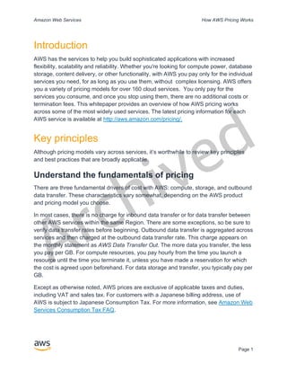 Archived
Amazon Web Services How AWS Pricing Works
Page 1
Introduction
AWS has the services to help you build sophisticated applications with increased
flexibility, scalability and reliability. Whether you're looking for compute power, database
storage, content delivery, or other functionality, with AWS you pay only for the individual
services you need, for as long as you use them, without complex licensing. AWS offers
you a variety of pricing models for over 160 cloud services. You only pay for the
services you consume, and once you stop using them, there are no additional costs or
termination fees. This whitepaper provides an overview of how AWS pricing works
across some of the most widely used services. The latest pricing information for each
AWS service is available at http://aws.amazon.com/pricing/.
Key principles
Although pricing models vary across services, it’s worthwhile to review key principles
and best practices that are broadly applicable.
Understand the fundamentals of pricing
There are three fundamental drivers of cost with AWS: compute, storage, and outbound
data transfer. These characteristics vary somewhat, depending on the AWS product
and pricing model you choose.
In most cases, there is no charge for inbound data transfer or for data transfer between
other AWS services within the same Region. There are some exceptions, so be sure to
verify data transfer rates before beginning. Outbound data transfer is aggregated across
services and then charged at the outbound data transfer rate. This charge appears on
the monthly statement as AWS Data Transfer Out. The more data you transfer, the less
you pay per GB. For compute resources, you pay hourly from the time you launch a
resource until the time you terminate it, unless you have made a reservation for which
the cost is agreed upon beforehand. For data storage and transfer, you typically pay per
GB.
Except as otherwise noted, AWS prices are exclusive of applicable taxes and duties,
including VAT and sales tax. For customers with a Japanese billing address, use of
AWS is subject to Japanese Consumption Tax. For more information, see Amazon Web
Services Consumption Tax FAQ.
 