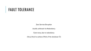 FAULT TOLERANCE
Zero Service Disruption
Usually achieved via Redundancy
Costs more, due to redundancy
(Very) Hard to achieve (Think of the database J)
 