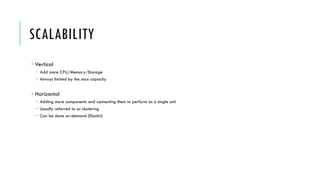SCALABILITY
­ Vertical
­ Add more CPU/Memory/Storage
­ Always limited by the max capacity
­ Horizontal
­ Adding more components and connecting them to perform as a single unit
­ Usually referred to as clustering
­ Can be done on-demand (Elastic!)
 