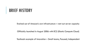BRIEF HISTORY
Evolved out of Amazon’s own infrastructure – rent out server capacity
Officially launched in August 2006 with EC2 (Elastic Compute Cloud)
Textbook example of Innovation – Small teams, Focused, Independent
 