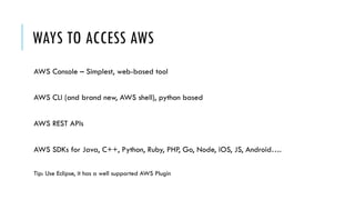 WAYS TO ACCESS AWS
AWS Console – Simplest, web-based tool
AWS CLI (and brand new, AWS shell), python based
AWS REST APIs
AWS SDKs for Java, C++, Python, Ruby, PHP, Go, Node, iOS, JS, Android….
Tip: Use Eclipse, it has a well supported AWS Plugin
 