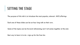 SETTING THE STAGE
The purpose of this talk is to introduce the most popular, relevant AWS offerings
Each one of these slides can be an hour long talk on their own.
Some of the topics can be forward referencing, but it all comes together at the end.
Best way to learn is to do – sign up for the free tier.
 