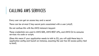 CALLING AWS SERVICES
Every user can get an access key and a secret
There can be at-most 2 key-secret pairs associated with a user (why?)
Do not confuse this with the AWS instance’s keypair
These credentials are used in AWS SDK, AWS REST APIs, and AWS CLI to consume
services via code or scripts.
(Does this mean if your application needs to talk to S3, you will add these keys in
application config and launch an instance, assuming the user has S3 access policy tied
to him?)
 
