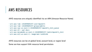 AWS RESOURCES
AWS resources are uniquely identified via an ARN (Amazon Resource Name)
­ arn:aws:iam::141849685257:user/mpandit
­ arn:aws:iam::141849685257:group/admins
­ arn:aws:sqs:us-east-1:141849685257:mpandit_test_queue
­ arn:aws:s3:::api-docs
­ arn:aws:dynamodb:us-east-1:141849685257:table/mpandit_test
­ arn:aws:ec2:us-east-1::image/ami-1a2b3c4d
AWS resources can be at global level, account level, or region level
Some services support IAM resource level permissions
 