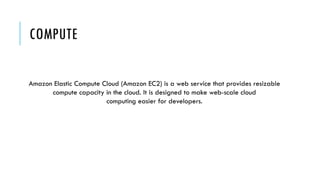 COMPUTE
Amazon Elastic Compute Cloud (Amazon EC2) is a web service that provides resizable
compute capacity in the cloud. It is designed to make web-scale cloud
computing easier for developers.
 