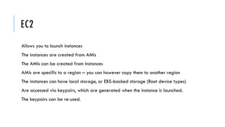 EC2
Allows you to launch instances
The instances are created from AMIs
The AMIs can be created from Instances
AMIs are specific to a region – you can however copy them to another region
The instances can have local storage, or EBS-backed storage (Root device types)
Are accessed via keypairs, which are generated when the instance is launched.
The keypairs can be re-used.
 