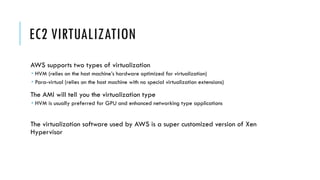 EC2 VIRTUALIZATION
AWS supports two types of virtualization
­ HVM (relies on the host machine’s hardware optimized for virtualization)
­ Para-virtual (relies on the host machine with no special virtualization extensions)
The AMI will tell you the virtualization type
­ HVM is usually preferred for GPU and enhanced networking type applications
The virtualization software used by AWS is a super customized version of Xen
Hypervisor
 