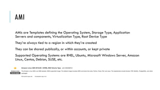 AMI
AMIs are Templates defining the Operating System, Storage Type, Application
Servers and components, Virtualization Type, Root Device Type
They’re always tied to a region in which they’re created
They can be shared publically, or within accounts, or kept private
Supported Operating Systems are RHEL, Ubuntu, Microsoft Windows Server, Amazon
Linux, Centos, Debian, SUSE, etc.
 