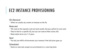 EC2 INSTANCE PROVISIONING
On-Demand
­ What we usually do, create an instance on the fly
Reserved
­ We reserve the capacity and can (and usually do) pay upfront to save costs
­ They’re tied to a specific AZ, but you can reserve them across AZs
­ Reservation terms are 1-3 years
Spot
­ You bid, but AWS will terminate your instance if the bid price goes up
Scheduled
­ Same as reserved, except are provisioned on a recurring basis
 