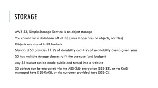 STORAGE
AWS S3, Simple Storage Service is an object storage
You cannot run a database off of S3 (since it operates on objects, not files)
Objects are stored in S3 buckets
Standard S3 provides 11 9s of durability and 4 9s of availability over a given year
S3 has multiple storage classes to fit the use case (and budget)
Any S3 bucket can be made public and turned into a website
S3 objects can be encrypted via the AES-256 encryption (SSE-S3), or via KMS
managed keys (SSE-KMS), or via customer provided keys (SSE-C).
 