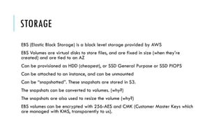 STORAGE
EBS (Elastic Block Storage) is a block level storage provided by AWS
EBS Volumes are virtual disks to store files, and are fixed in size (when they’re
created) and are tied to an AZ
Can be provisioned as HDD (cheapest), or SSD General Purpose or SSD PIOPS
Can be attached to an instance, and can be unmounted
Can be “snapshotted”. These snapshots are stored in S3.
The snapshots can be converted to volumes. (why?)
The snapshots are also used to resize the volume (why?)
EBS volumes can be encrypted with 256-AES and CMK (Customer Master Keys which
are managed with KMS, transparently to us).
 