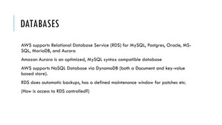 DATABASES
AWS supports Relational Database Service (RDS) for MySQL, Postgres, Oracle, MS-
SQL, MariaDB, and Aurora
Amazon Aurora is an optimized, MySQL syntax compatible database
AWS supports NoSQL Database via DynamoDB (both a Document and key-value
based store).
RDS does automatic backups, has a defined maintenance window for patches etc.
(How is access to RDS controlled?)
 