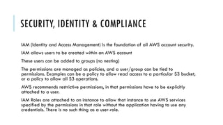 SECURITY, IDENTITY & COMPLIANCE
IAM (Identity and Access Management) is the foundation of all AWS account security.
IAM allows users to be created within an AWS account
These users can be added to groups (no nesting)
The permissions are managed as policies, and a user/group can be tied to
permissions. Examples can be a policy to allow read access to a particular S3 bucket,
or a policy to allow all S3 operations.
AWS recommends restrictive permissions, in that permissions have to be explicitly
attached to a user.
IAM Roles are attached to an instance to allow that instance to use AWS services
specified by the permissions in that role without the application having to use any
credentials. There is no such thing as a user-role.
 