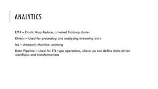 ANALYTICS
EMR – Elastic Map Reduce, a hosted Hadoop cluster
Kinesis – Used for processing and analyzing streaming data
ML – Amazon’s Machine Learning
Data Pipeline – Used for ETL type operations, where we can define data-driven
workflows and transformations
 