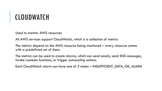 CLOUDWATCH
Used to monitor AWS resources
All AWS services support CloudWatch, which is a collection of metrics
The metrics depend on the AWS resource being monitored – every resource comes
with a predefined set of them.
The metrics can be used to create alarms, which can send emails, send SNS messages,
invoke Lambda functions, or trigger autoscaling actions.
Each CloudWatch alarm can have one of 3 states – INSUFFICIENT_DATA, OK, ALARM
 