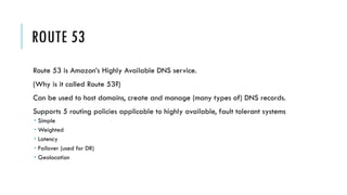 ROUTE 53
Route 53 is Amazon’s Highly Available DNS service.
(Why is it called Route 53?)
Can be used to host domains, create and manage (many types of) DNS records.
Supports 5 routing policies applicable to highly available, fault tolerant systems
­ Simple
­ Weighted
­ Latency
­ Failover (used for DR)
­ Geolocation
 