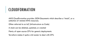 CLOUDFORMATION
AWS CloudFormation provides JSON Documents which describe a “stack”, or a
collection of related AWS resources.
Often referred to as IaC (Infrastructure as Code)
A stack can be deleted, updated, or created
Plenty of open source CFTs for generic deployments
Terraform makes it quite a bit easier to deal with CFTs
 