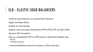 ELB - ELASTIC LOAD BALANCERS
Software load balancers, to provide Fault Tolerance
Highly Available, Elastic
Enabler for Auto-Scaling
Support cross-zone load balancing for HTTP, HTTPS, TCP and SSL traffic
Supports SSL Termination
Rely on a healthcheck (TCP or HTTP) check to determine backend state
­ TCP:22
­ HTTP:80/index.html
A failed healthcheck marks the instance as “Out of Service”
 