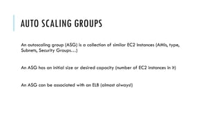 AUTO SCALING GROUPS
An autoscaling group (ASG) is a collection of similar EC2 Instances (AMIs, type,
Subnets, Security Groups…)
An ASG has an initial size or desired capacity (number of EC2 instances in it)
An ASG can be associated with an ELB (almost always!)
 