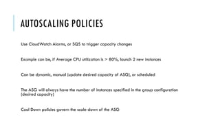 AUTOSCALING POLICIES
Use CloudWatch Alarms, or SQS to trigger capacity changes
Example can be, if Average CPU utilization is > 80%, launch 2 new instances
Can be dynamic, manual (update desired capacity of ASG), or scheduled
The ASG will always have the number of instances specified in the group configuration
(desired capacity)
Cool Down policies govern the scale-down of the ASG
 