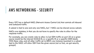 AWS NETWORKING - SECURITY
Every VPC has a default NACL (Network Access Control List) that controls all inbound
and outbound traffic
A subnet is tied to one and only one NACL, but 1 NACL can be shared across subnets
NACLs are stateless, in that you do not have to specify the rules to allow for the
response traffic.
For example, you can create rules to allow in/out SSH traffic on port 22 on a given
source (could be the internet 0.0.0.0/0, or a specific IP, or a specific CIDR block).
With these rules, and all other traffic set to DENY, any instance launched in a subnet
tied to this NACL will allow SSH from the given source (not so fast, we got security
groups!)
 