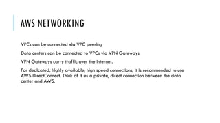 AWS NETWORKING
VPCs can be connected via VPC peering
Data centers can be connected to VPCs via VPN Gateways
VPN Gateways carry traffic over the internet.
For dedicated, highly available, high speed connections, it is recommended to use
AWS DirectConnect. Think of it as a private, direct connection between the data
center and AWS.
 