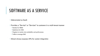SOFTWARE AS A SERVICE
­ Abbreviated as SaaS
­ Provides a “Service” or “Services” to customers in a multi-tenant manner
­ Namely for HRMS
­ Salesforce for CRM
­ Pingdom to monitor site availability and performance
­ Twillio to manage SMS
­ Almost always exposes APIs for custom integration
 