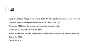 LAB
Using the default VPC, build a simple Hello World website using any server you want
Create a Security Group to allow inbound 80 from 0.0.0.0/0
Create an ASG from the instance with desired capacity as 3.
Create an ELB and attach it to the ASG
Watch AutoScaing happen as new instance(s) spin up to match the desired capacity
Delete the ASG
Delete the ELB
 