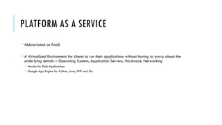 PLATFORM AS A SERVICE
­ Abbreviated as PaaS
­ A Virtualized Environment for clients to run their applications without having to worry about the
underlying details – Operating System, Application Servers, Hardware, Networking
­ Heroku for Rails Applications
­ Google App Engine for Python, Java, PHP and Go
 