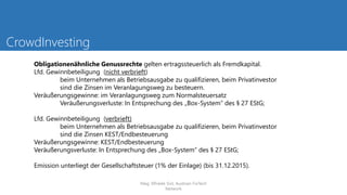 CrowdInvesting
Obligationenähnliche Genussrechte gelten ertragssteuerlich als Fremdkapital.
Lfd. Gewinnbeteiligung (nicht verbrieft)
beim Unternehmen als Betriebsausgabe zu qualifizieren, beim Privatinvestor
sind die Zinsen im Veranlagungsweg zu besteuern.
Veräußerungsgewinne: im Veranlagungsweg zum Normalsteuersatz
Veräußerungsverluste: In Entsprechung des „Box-System“ des § 27 EStG;
Lfd. Gewinnbeteiligung (verbrieft)
beim Unternehmen als Betriebsausgabe zu qualifizieren, beim Privatinvestor
sind die Zinsen KEST/Endbesteuerung
Veräußerungsgewinne: KEST/Endbesteuerung
Veräußerungsverluste: In Entsprechung des „Box-System“ des § 27 EStG;
Emission unterliegt der Gesellschaftsteuer (1% der Einlage) (bis 31.12.2015).
Mag. Elfriede Sixt, Austrian FinTech
Network
 