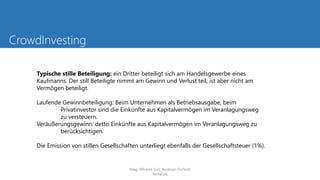 CrowdInvesting
Typische stille Beteiligung: ein Dritter beteiligt sich am Handelsgewerbe eines
Kaufmanns. Der still Beteiligte nimmt am Gewinn und Verlust teil, ist aber nicht am
Vermögen beteiligt.
Laufende Gewinnbeteiligung: Beim Unternehmen als Betriebsausgabe, beim
Privatinvestor sind die Einkünfte aus Kapitalvermögen im Veranlagungsweg
zu versteuern.
Veräußerungsgewinn: detto Einkünfte aus Kapitalvermögen im Veranlagungsweg zu
berücksichtigen.
Die Emission von stillen Gesellschaften unterliegt ebenfalls der Gesellschaftsteuer (1%).
Mag. Elfriede Sixt, Austrian FinTech
Network
 