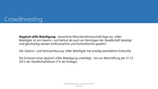 CrowdInvesting
Atypisch stille Beteiligung: steuerliche Mitunternehmerschaft liegt vor: stiller
Beteiligter ist am Gewinn- und Verlust als auch am Vermögen der Gesellschaft beteiligt
und gleichzeitig werden Einflussnahme und Kontrollrechte gewährt.
Lfd. Gewinn- und Verlusterfassung: stiller Beteiligter hat anteilig betriebliche Einkünfte.
Die Emission einer atypisch stiller Beteiligung unterliegt – bis zur Abschaffung per 31.12.
2015 der Gesellschaftsteuer (1% der Einlage).
Mag. Elfriede Sixt, Austrian FinTech
Network
 