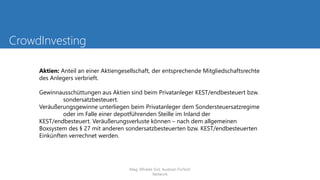 CrowdInvesting
Aktien: Anteil an einer Aktiengesellschaft, der entsprechende Mitgliedschaftsrechte
des Anlegers verbrieft.
Gewinnausschüttungen aus Aktien sind beim Privatanleger KEST/endbesteuert bzw.
sondersatzbesteuert.
Veräußerungsgewinne unterliegen beim Privatanleger dem Sondersteuersatzregime
oder im Falle einer depotführenden Steille im Inland der
KEST/endbesteuert. Veräußerungsverluste können – nach dem allgemeinen
Boxsystem des § 27 mit anderen sondersatzbesteuerten bzw. KEST/endbesteuerten
Einkünften verrechnet werden.
Mag. Elfriede Sixt, Austrian FinTech
Network
 