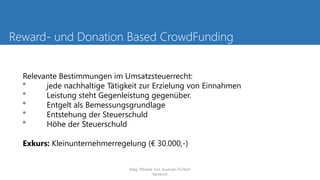 Reward- und Donation Based CrowdFunding
Relevante Bestimmungen im Umsatzsteuerrecht:
° jede nachhaltige Tätigkeit zur Erzielung von Einnahmen
° Leistung steht Gegenleistung gegenüber.
° Entgelt als Bemessungsgrundlage
° Entstehung der Steuerschuld
° Höhe der Steuerschuld
Exkurs: Kleinunternehmerregelung (€ 30.000,-)
Mag. Elfriede Sixt, Austrian FinTech
Network
 