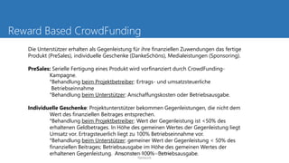 Reward Based CrowdFunding
Die Unterstützer erhalten als Gegenleistung für ihre finanziellen Zuwendungen das fertige
Produkt (PreSales), individuelle Geschenke (DankeSchöns), Medialeistungen (Sponsoring).
PreSales: Serielle Fertigung eines Produkt wird vorfinanziert durch CrowdFunding-
Kampagne.
°Behandlung beim Projektbetreiber: Ertrags- und umsatzsteuerliche
Betriebseinnahme
°Behandlung beim Unterstützer: Anschaffungskosten oder Betriebsausgabe.
Individuelle Geschenke: Projektunterstützer bekommen Gegenleistungen, die nicht dem
Wert des finanziellen Beitrages entsprechen.
°Behandlung beim Projektbetreiber: Wert der Gegenleistung ist <50% des
erhaltenen Geldbetrages. In Höhe des gemeinen Wertes der Gegenleistung liegt
Umsatz vor. Ertragsteuerlich liegt zu 100% Betriebseinnahme vor.
°Behandlung beim Unterstützer: gemeiner Wert der Gegenleistung < 50% des
finanziellen Beitrages; Betriebsausgabe im Höhe des gemeinen Wertes der
erhaltenen Gegenleistung. Ansonsten 100% Betriebsausgabe.Mag. Elfriede Sixt, Austrian FinTech
Network
 
