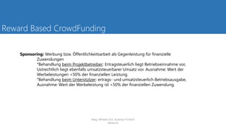 Reward Based CrowdFunding
Sponsoring: Werbung bzw. Öffentlichkeitsarbeit als Gegenleistung für finanzielle
Zuwendungen
°Behandlung beim Projektbetreiber: Ertragsteuerlich liegt Betriebseinnahme vor,
Ustrechtlich liegt ebenfalls umsatzsteuerbarer Umsatz vor. Ausnahme: Wert der
Werbeleistungen <50% der finanziellen Leistung.
°Behandlung beim Unterstützer: ertrags- und umsatzsteuerlich Betriebsausgabe,
Ausnahme: Wert der Werbeleistung ist <50% der finanziellen Zuwendung.
Mag. Elfriede Sixt, Austrian FinTech
Network
 