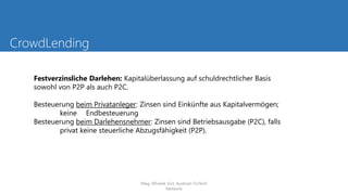 CrowdLending
Festverzinsliche Darlehen: Kapitalüberlassung auf schuldrechtlicher Basis
sowohl von P2P als auch P2C.
Besteuerung beim Privatanleger: Zinsen sind Einkünfte aus Kapitalvermögen;
keine Endbesteuerung
Besteuerung beim Darlehensnehmer: Zinsen sind Betriebsausgabe (P2C), falls
privat keine steuerliche Abzugsfähigkeit (P2P).
Mag. Elfriede Sixt, Austrian FinTech
Network
 