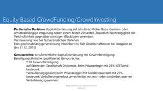 Equity Based CrowdFunding/CrowdInvesting
Partiarische Darlehen: Kapitalüberlassung auf schuldrechtlicher Basis. Gewinn- oder
umsatzabhängige Vergütung neben einem festen Zinsanteil. Zusätzlich Nachrangigkeit der
Verbindlichkeit gegenüber sonstigen Gläubigern vereinbart.
Versteuerung: wie bei festverzinslichen Darlehen.
Falls gewinnabhängige Verzinsung vereinbart ist, fällt Gesellschaftsteuer bei Ausgabe an
(bis 31.12. 2015)
Genussrechte: schuldrechtliche Kapitalüberlassung mit Gewinnbeteiligung.
Beteiligungsähnliche (qualifizierte) Genussrechte:
°Lfd. Gewinnbeteiligung
auf Ebene der Gesellschaft Dividende. Beim Privatanleger mit 25% KEST/end-
besteuert.
°Veräußerungsgewinn beim Privatanleger mit Sondersteuersatz mit 25%
besteuert; Veräußerungsverlust verrechenbar mit end- oder sonderbesteuerten
Veräußerungsgewinnen.
Mag. Elfriede Sixt, Austrian FinTech
Network
 