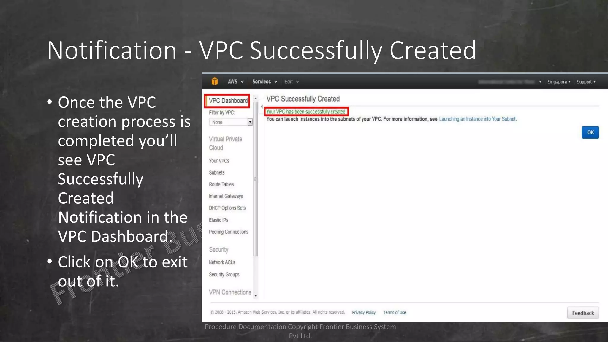 Notification - VPC Successfully Created
• Once the VPC
creation process is
completed you’ll
see VPC
Successfully
Created
Notification in the
VPC Dashboard.
• Click on OK to exit
out of it.
Procedure Documentation Copyright Frontier Business System
Pvt Ltd.
 