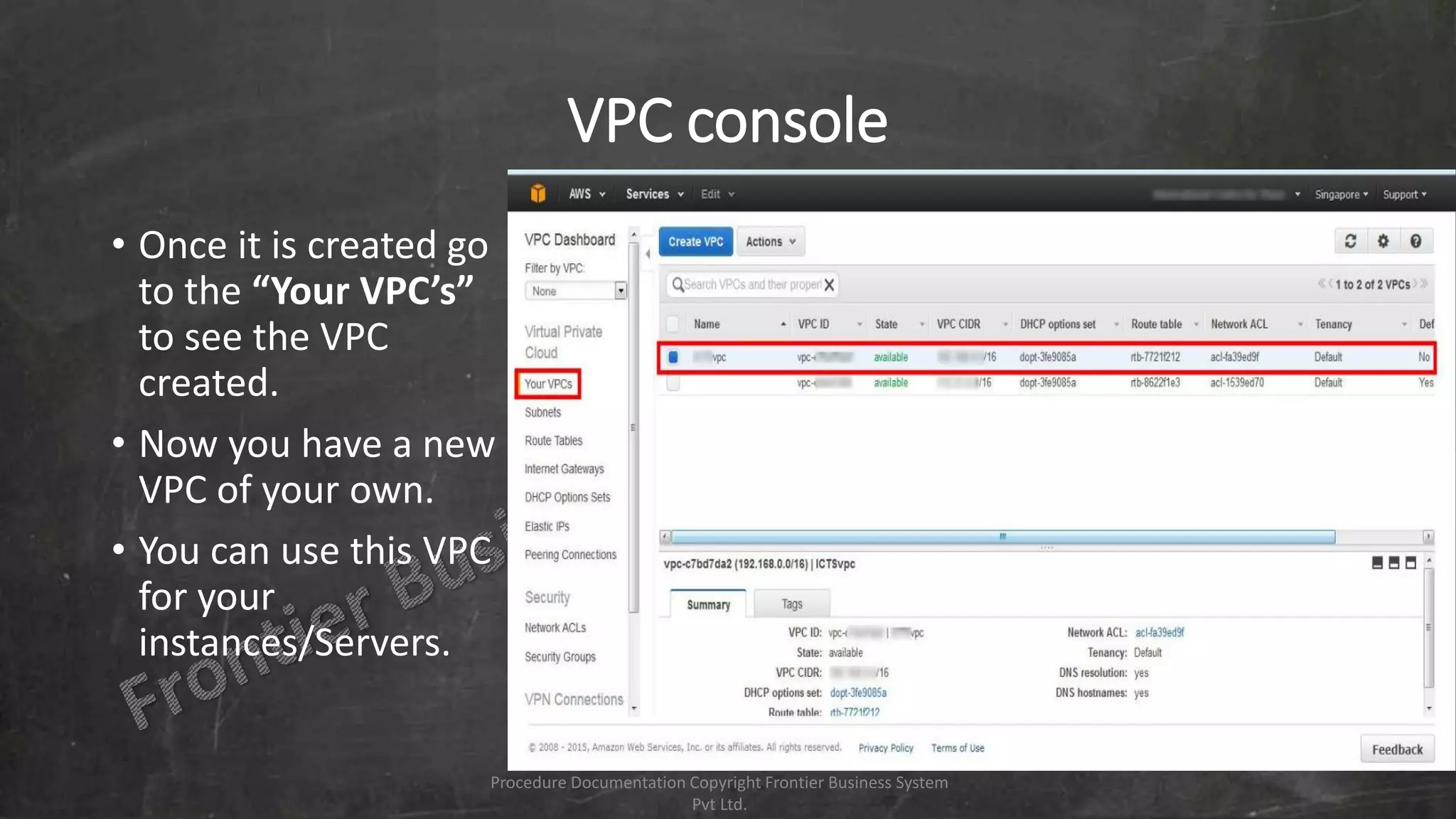 VPC console
• Once it is created go
to the “Your VPC’s”
to see the VPC
created.
• Now you have a new
VPC of your own.
• You can use this VPC
for your
instances/Servers.
Procedure Documentation Copyright Frontier Business System
Pvt Ltd.
 